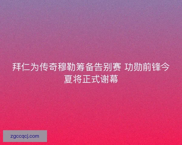 拜仁为传奇穆勒筹备告别赛 功勋前锋今夏将正式谢幕