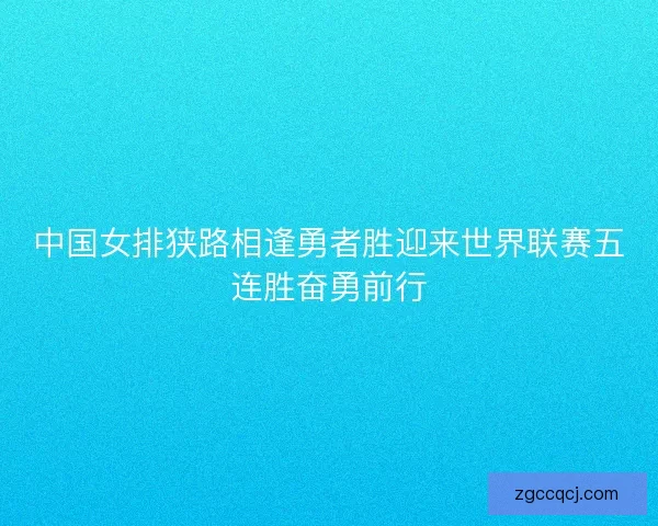 中国女排狭路相逢勇者胜迎来世界联赛五连胜奋勇前行 中国女排狭路相逢勇者胜迎来世界联赛五连胜奋勇前行