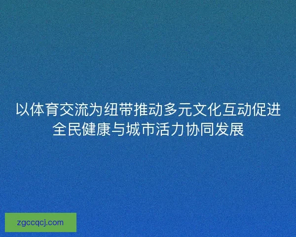 以体育交流为纽带推动多元文化互动促进全民健康与城市活力协同发展 以体育交流为纽带推动多元文化互动促进全民健康与城市活力协同发展