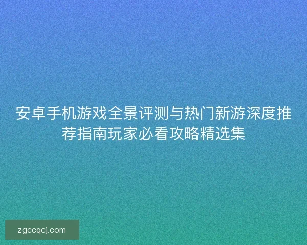 安卓手机游戏全景评测与热门新游深度推荐指南玩家必看攻略精选集