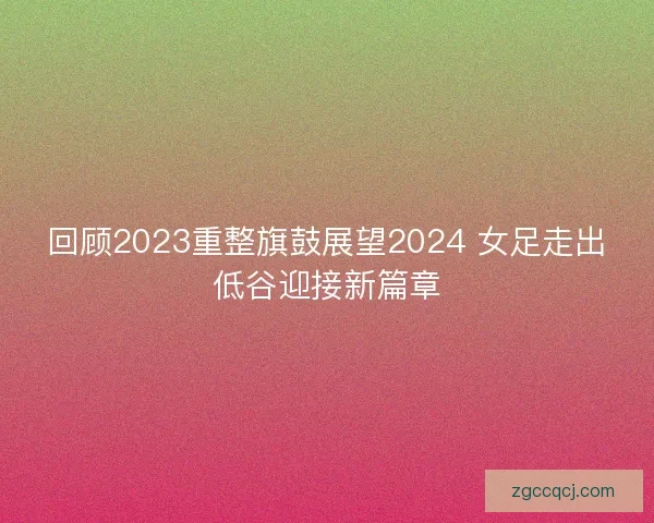 回顾2023重整旗鼓展望2024 女足走出低谷迎接新篇章 回顾2023重整旗鼓展望2024 女足走出低谷迎接新篇章