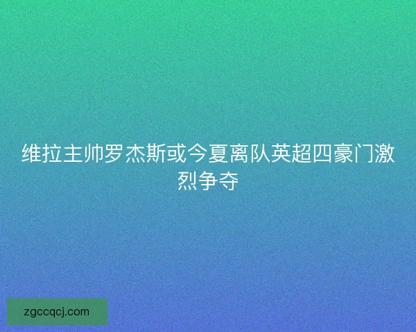 维拉主帅罗杰斯或今夏离队英超四豪门激烈争夺 维拉主帅罗杰斯或今夏离队英超四豪门激烈争夺