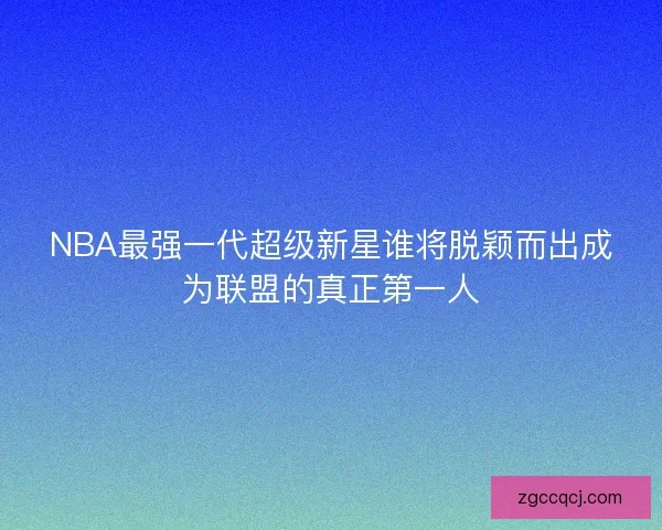 NBA最强一代超级新星谁将脱颖而出成为联盟的真正第一人 NBA最强一代超级新星谁将脱颖而出成为联盟的真正第一人