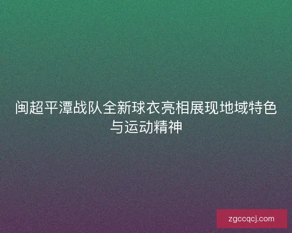 闽超平潭战队全新球衣亮相展现地域特色与运动精神 闽超平潭战队全新球衣亮相展现地域特色与运动精神
