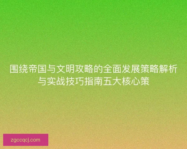 围绕帝国与文明攻略的全面发展策略解析与实战技巧指南五大核心策 围绕帝国与文明攻略的全面发展策略解析与实战技巧指南五大核心策