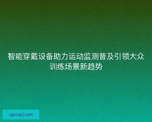 智能穿戴设备助力运动监测普及引领大众训练场景新趋势 智能穿戴设备助力运动监测普及引领大众训练场景新趋势