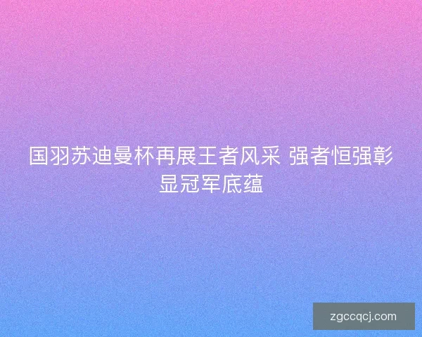 国羽苏迪曼杯再展王者风采 强者恒强彰显冠军底蕴 国羽苏迪曼杯再展王者风采 强者恒强彰显冠军底蕴