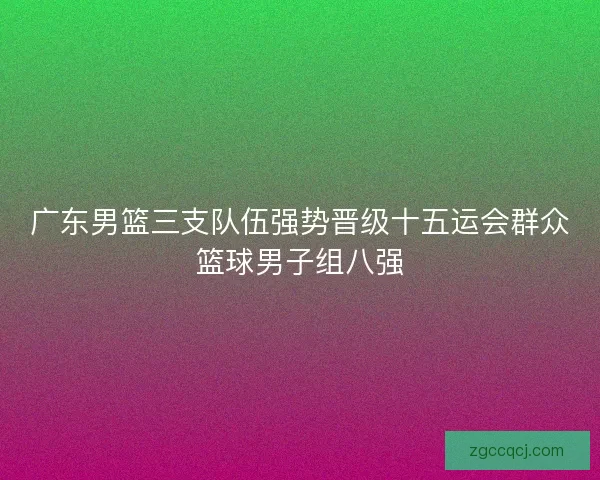 广东男篮三支队伍强势晋级十五运会群众篮球男子组八强 广东男篮三支队伍强势晋级十五运会群众篮球男子组八强