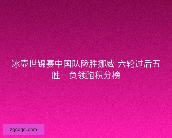 冰壶世锦赛中国队险胜挪威 六轮过后五胜一负领跑积分榜
