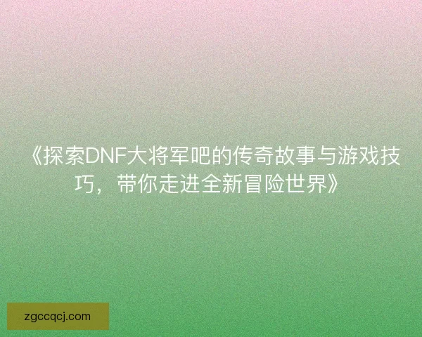 《探索DNF大将军吧的传奇故事与游戏技巧，带你走进全新冒险世界》