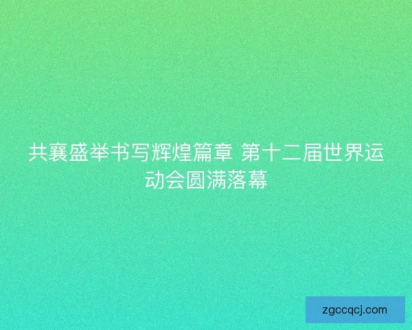 共襄盛举书写辉煌篇章 第十二届世界运动会圆满落幕 共襄盛举书写辉煌篇章 第十二届世界运动会圆满落幕