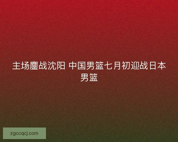 主场鏖战沈阳 中国男篮七月初迎战日本男篮 主场鏖战沈阳 中国男篮七月初迎战日本男篮