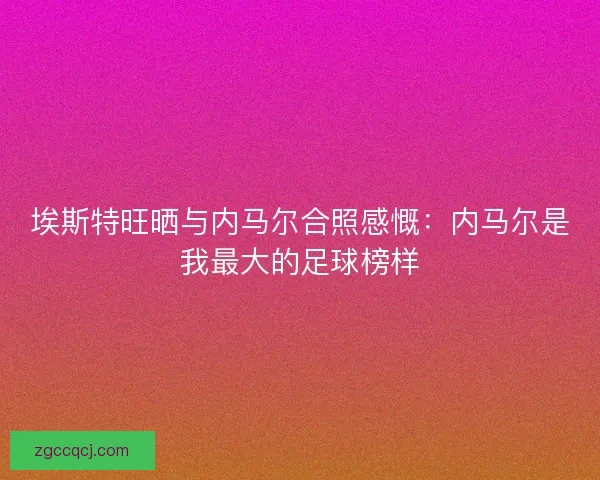 埃斯特旺晒与内马尔合照感慨:内马尔是我最大的足球榜样 埃斯特旺晒与内马尔合照感慨:内马尔是我最大的足球榜样